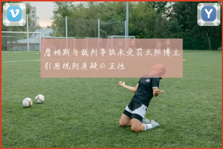 詹姆斯与裁判争执未受罚太阳博主引用规则质疑公正性