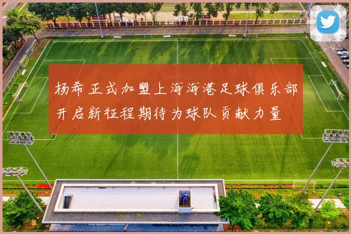 杨希正式加盟上海海港足球俱乐部开启新征程期待为球队贡献力量