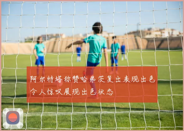 阿尔特塔称赞哈弗茨复出表现出色令人惊叹展现出色状态