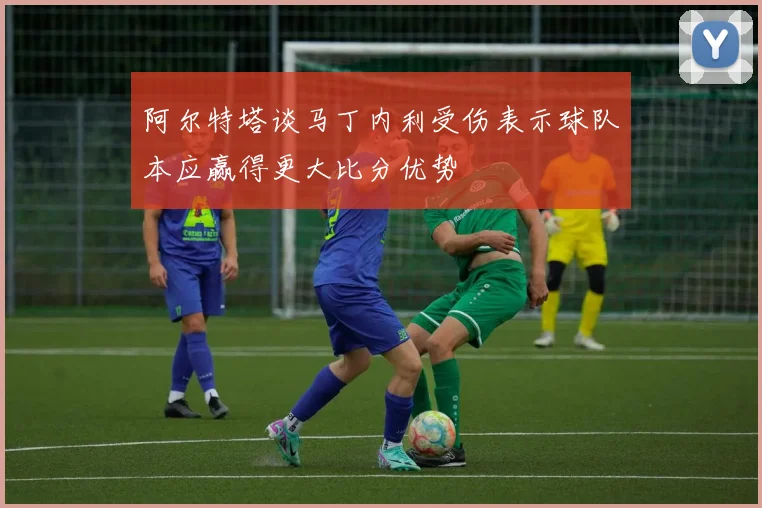 阿尔特塔谈马丁内利受伤表示球队本应赢得更大比分优势