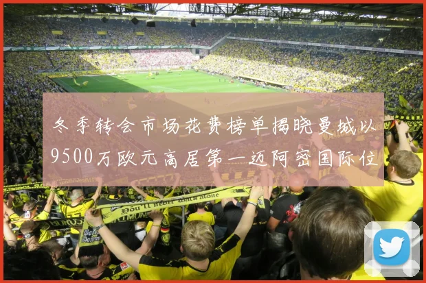 冬季转会市场花费榜单揭晓曼城以9500万欧元高居第一迈阿密国际位列第十一