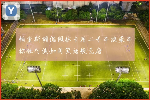帕金斯调侃佩林卡用二手车换豪车称独行侠如同笑话般荒唐