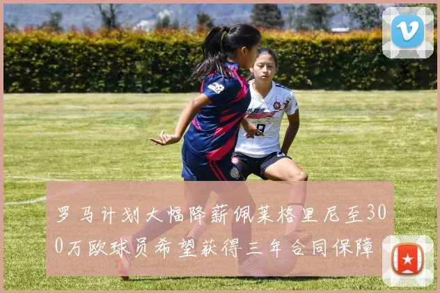 罗马计划大幅降薪佩莱格里尼至300万欧球员希望获得三年合同保障
