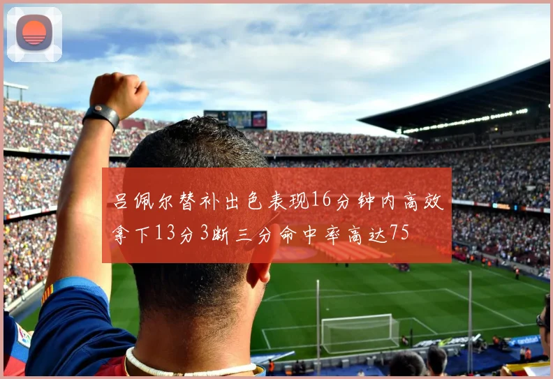 吕佩尔替补出色表现16分钟内高效拿下13分3断三分命中率高达75