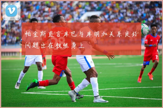 帕金斯直言库巴与库明加关系良好问题出在教练身上