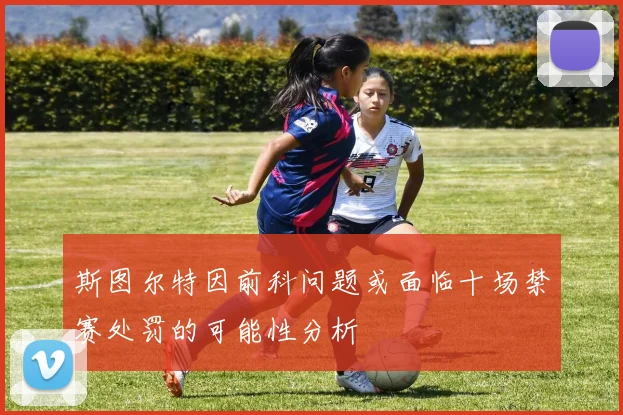 斯图尔特因前科问题或面临十场禁赛处罚的可能性分析