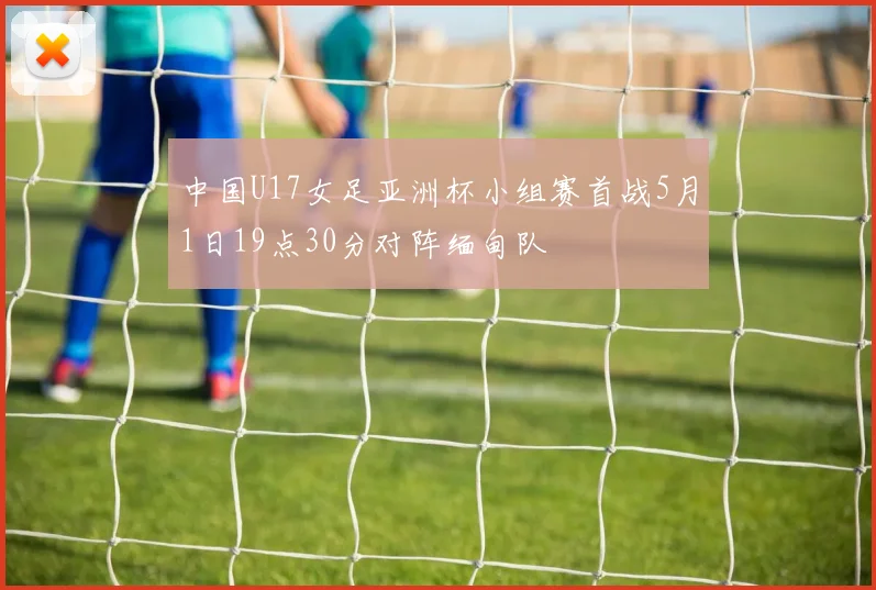 中国U17女足亚洲杯小组赛首战5月1日19点30分对阵缅甸队