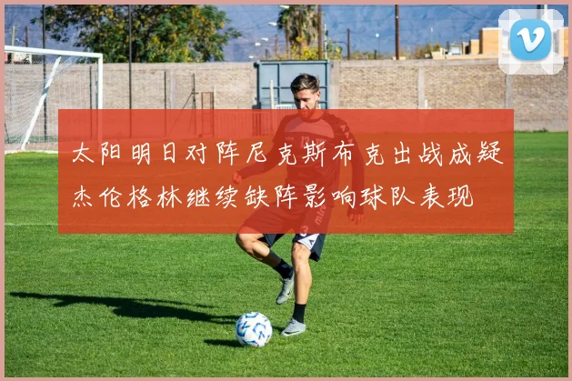 太阳明日对阵尼克斯布克出战成疑杰伦格林继续缺阵影响球队表现