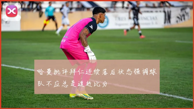 哈曼批评拜仁连续落后状态强调球队不应总是追赶比分
