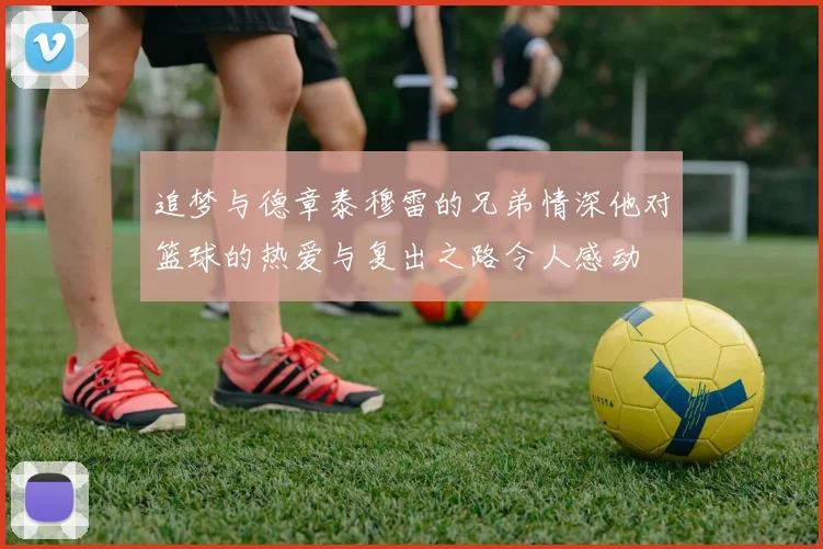 追梦与德章泰穆雷的兄弟情深他对篮球的热爱与复出之路令人感动