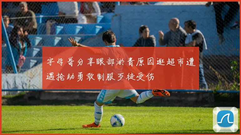 字母哥分享眼部淤青原因逛超市遭遇抢劫勇敢制服歹徒受伤