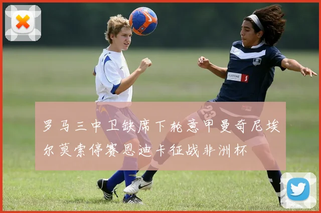 罗马三中卫缺席下轮意甲曼奇尼埃尔莫索停赛恩迪卡征战非洲杯