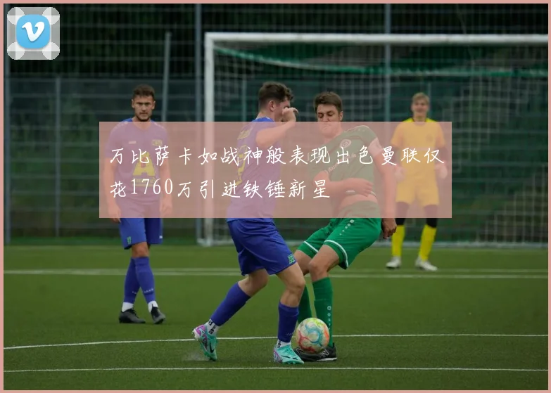 万比萨卡如战神般表现出色曼联仅花1760万引进铁锤新星
