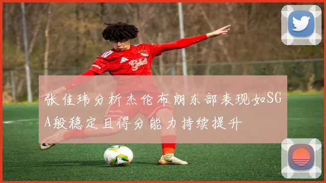 张佳玮分析杰伦布朗东部表现如SGA般稳定且得分能力持续提升