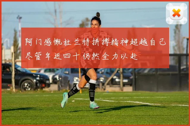 阿门感慨杜兰特拼搏精神超越自己尽管年近四十仍然全力以赴