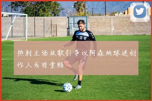 热刺主场放歌引争议阿森纳球迷创作人或将索赔