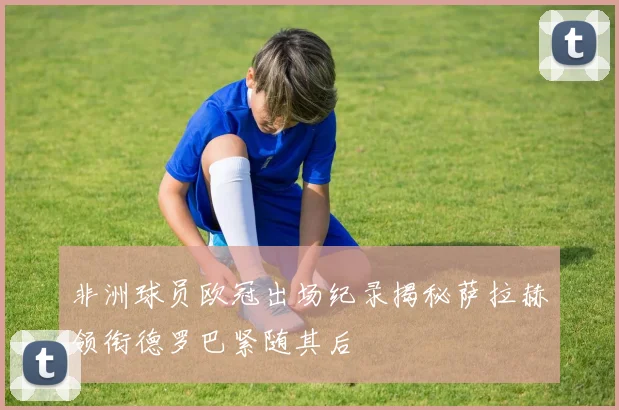 非洲球员欧冠出场纪录揭秘萨拉赫领衔德罗巴紧随其后