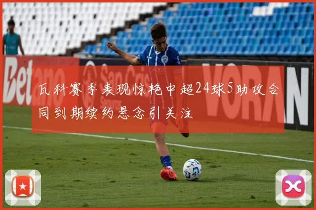 瓦科赛季表现惊艳中超24球5助攻合同到期续约悬念引关注