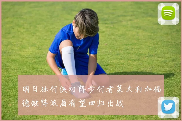 明日独行侠对阵步行者莱夫利加福德缺阵浓眉有望回归出战