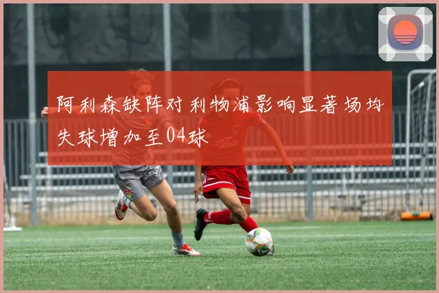 阿利森缺阵对利物浦影响显著场均失球增加至04球