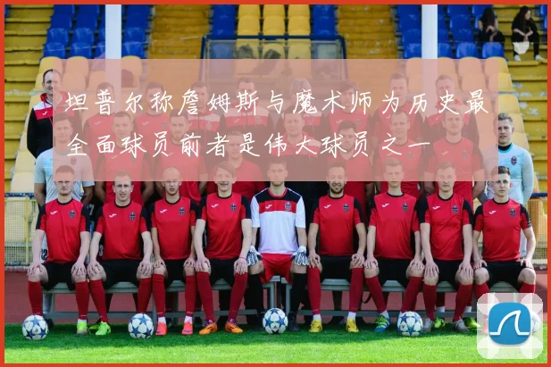 坦普尔称詹姆斯与魔术师为历史最全面球员前者是伟大球员之一