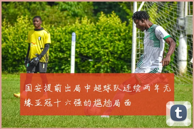 国安提前出局中超球队连续两年无缘亚冠十六强的尴尬局面