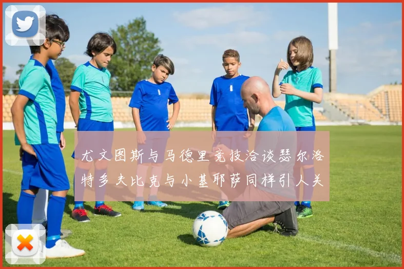 尤文图斯与马德里竞技洽谈瑟尔洛特多夫比克与小基耶萨同样引人关注