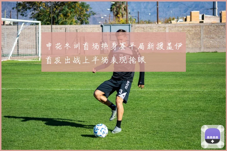 申花冬训首场热身赛平局新援盖伊首发出战上半场表现抢眼