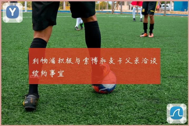 利物浦积极与索博和麦卡父亲洽谈续约事宜