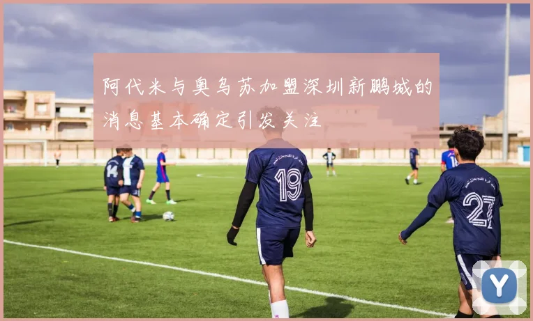 阿代米与奥乌苏加盟深圳新鹏城的消息基本确定引发关注