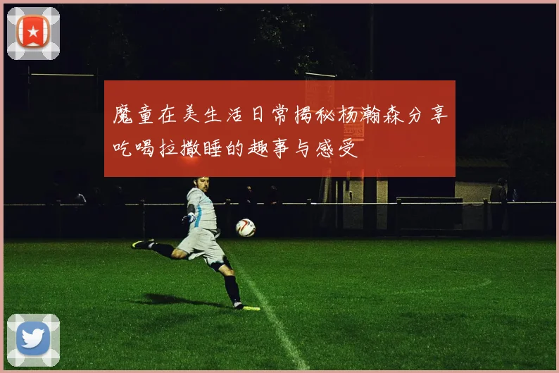 魔童在美生活日常揭秘杨瀚森分享吃喝拉撒睡的趣事与感受
