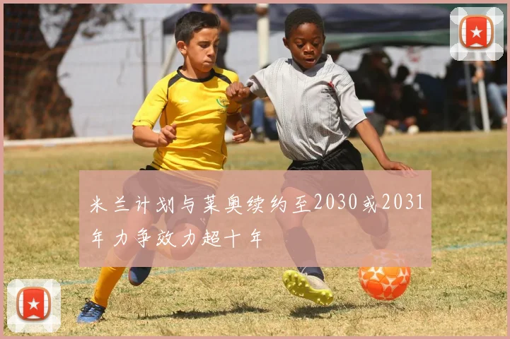 米兰计划与莱奥续约至2030或2031年力争效力超十年