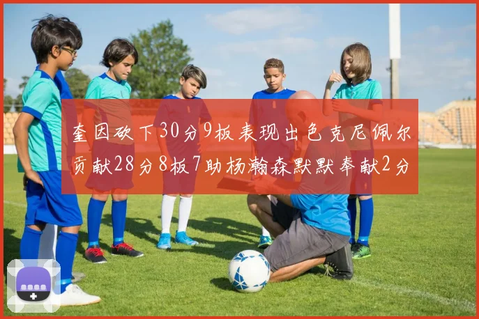 奎因砍下30分9板表现出色克尼佩尔贡献28分8板7助杨瀚森默默奉献2分2板1助